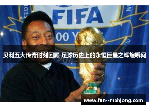 贝利五大传奇时刻回顾 足球历史上的永恒巨星之辉煌瞬间