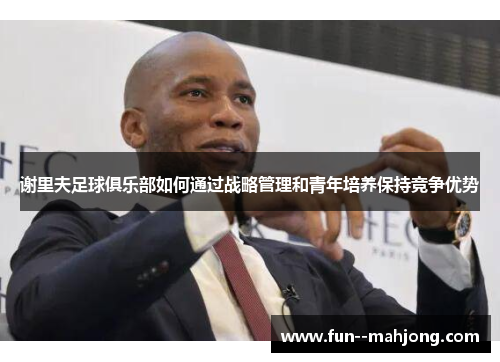 谢里夫足球俱乐部如何通过战略管理和青年培养保持竞争优势