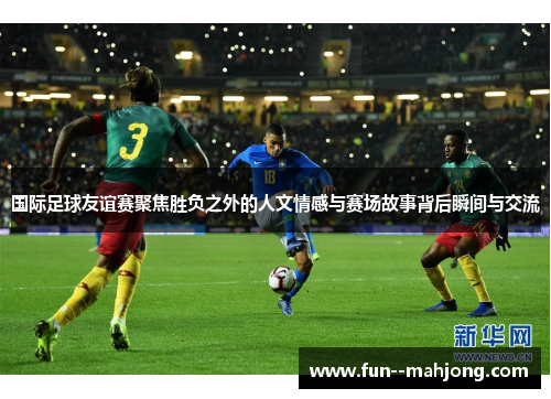 国际足球友谊赛聚焦胜负之外的人文情感与赛场故事背后瞬间与交流