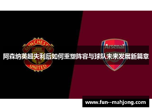 阿森纳英超失利后如何重塑阵容与球队未来发展新篇章