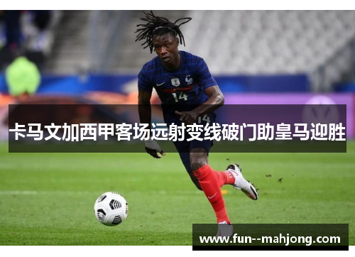 卡马文加西甲客场远射变线破门助皇马迎胜