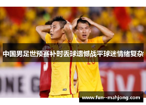 中国男足世预赛补时丢球遗憾战平球迷情绪复杂