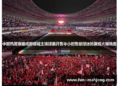 中超热度爆棚成都蓉城主场球票开售半小时售罄球迷抢票现火爆场面